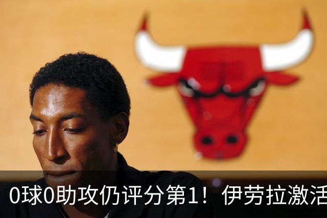 0球0助攻仍评分第1!伊劳拉激活红军大核 他值得续约